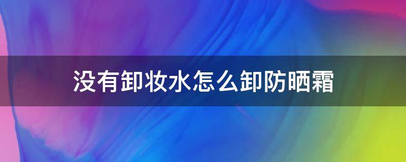 没有卸妆水怎么卸防晒霜（没有卸妆水的情况下怎么卸防晒）