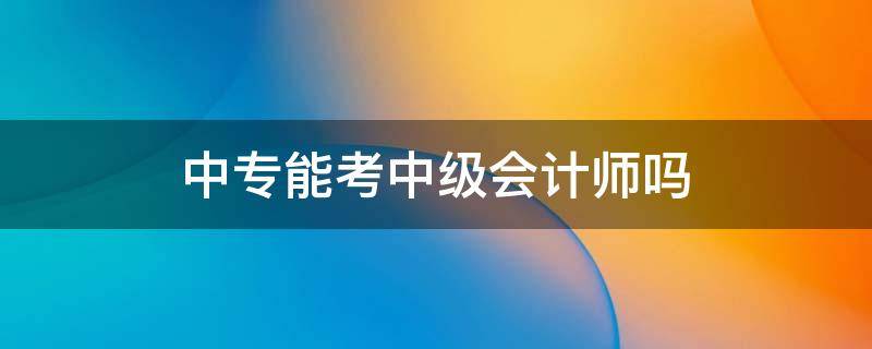 中专能考中级会计师吗 中级会计职称中专可以考吗