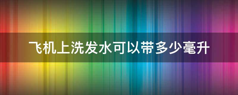 飞机上洗发水可以带多少毫升 飞机上洗发水可以带多少毫升托运