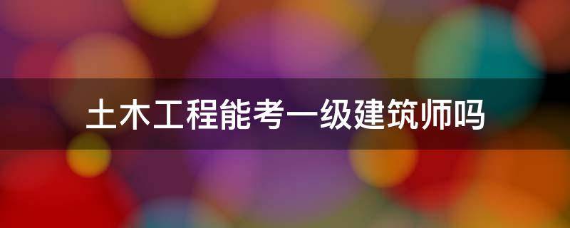 土木工程能考一级建筑师吗（土木工程专业能考一级建筑师吗）