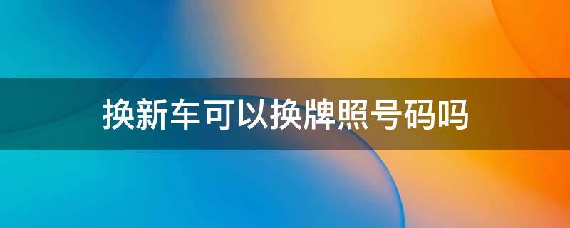 换新车可以换牌照号码吗 换新车可以换新车牌吗