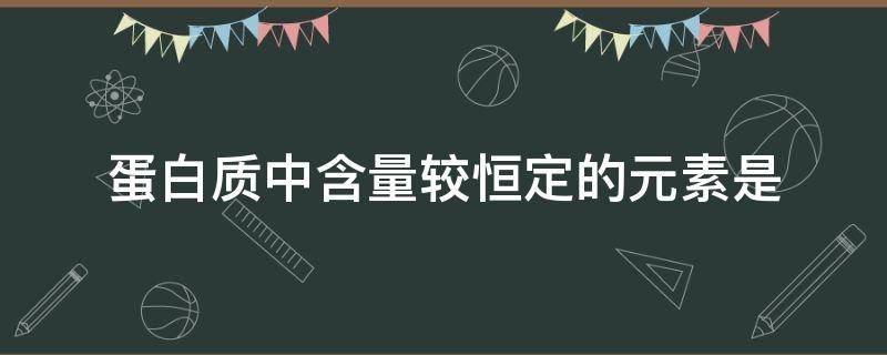 蛋白质中含量较恒定的元素是（蛋白质中含量相对稳定的元素是）