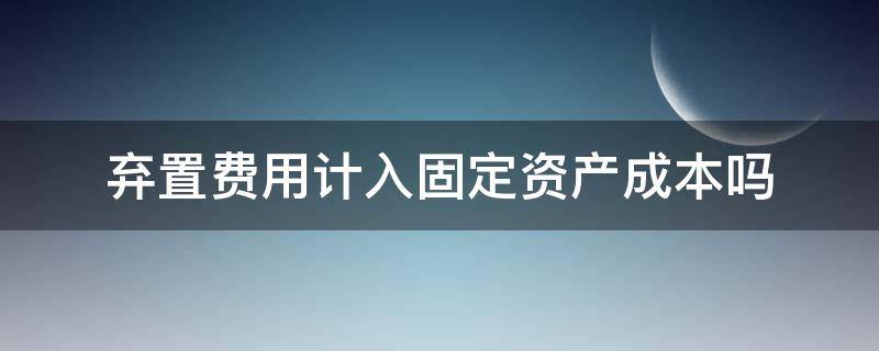 弃置费用计入固定资产成本吗 存在弃置费用的固定资产的财务费用