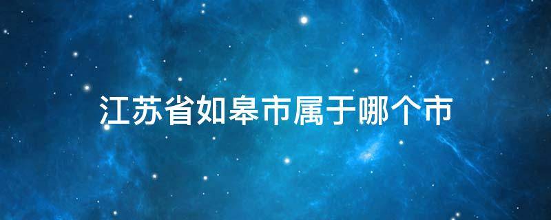 江苏省如皋市属于哪个市 江苏省如皋市属于哪个市市委办公室招商办电话