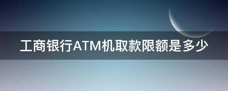 工商银行ATM机取款限额是多少 工行卡取款机取款限额