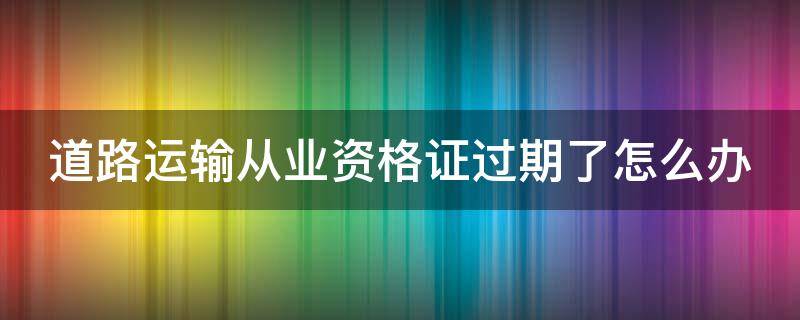 道路运输从业资格证过期了怎么办（道路运输从业资格证过期了怎么办也未年检）