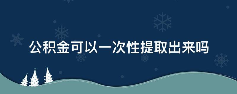 公积金可以一次性提取出来吗 广州公积金可以一次性提取出来吗