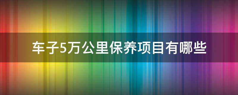 车子5万公里保养项目有哪些（汽车5万公里保养项目有哪些）