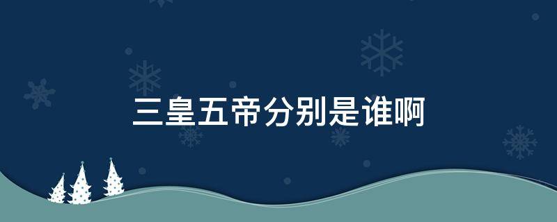 三皇五帝分别是谁啊（三皇五帝分别是谁?）