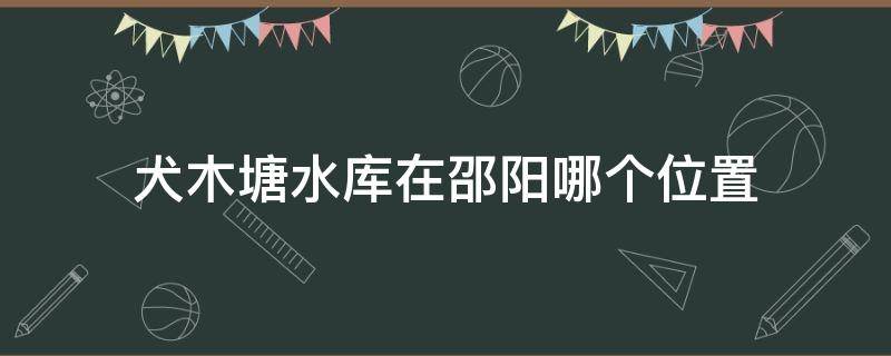 犬木塘水库在邵阳哪个位置 邵东犬木塘水库在哪里