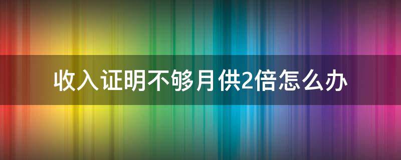 收入证明不够月供2倍怎么办（如果收入证明达不到月供2.2倍怎么办）