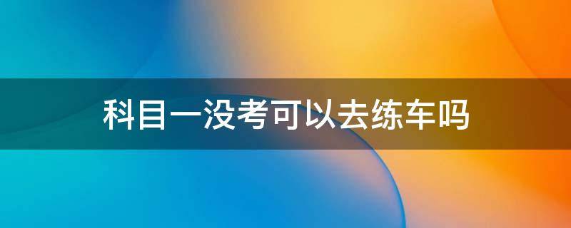 科目一没考可以去练车吗 科目一没有考可以练车吗?