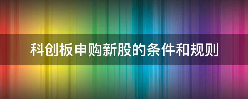 科创板申购新股的条件和规则（科创板申购新股一般需要什么条件才可以申购呢）