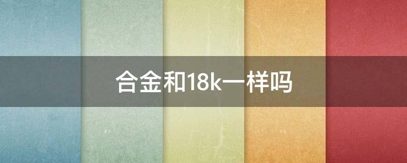 合金和18k一样吗（18k合金和18k金有什么区别）