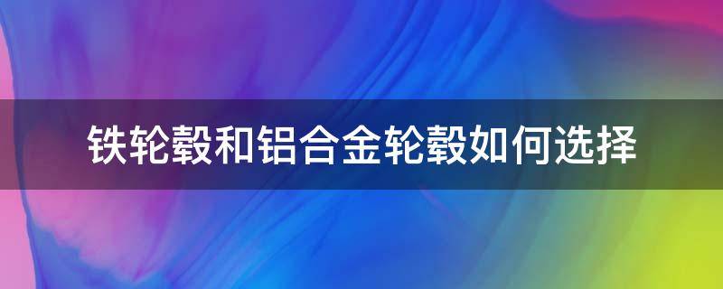 铁轮毂和铝合金轮毂如何选择（铁轮毂好还是铝合金好）