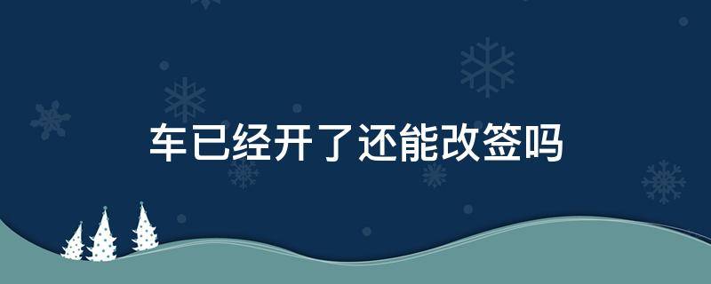 车已经开了还能改签吗（车已经开走了还能改签吗）