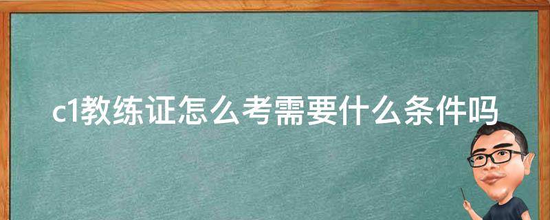 c1教练证怎么考需要什么条件吗 c1教练证怎么考需要什么条件吗知乎