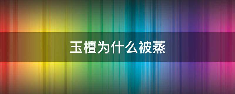 玉檀为什么被蒸 玉檀为啥被蒸