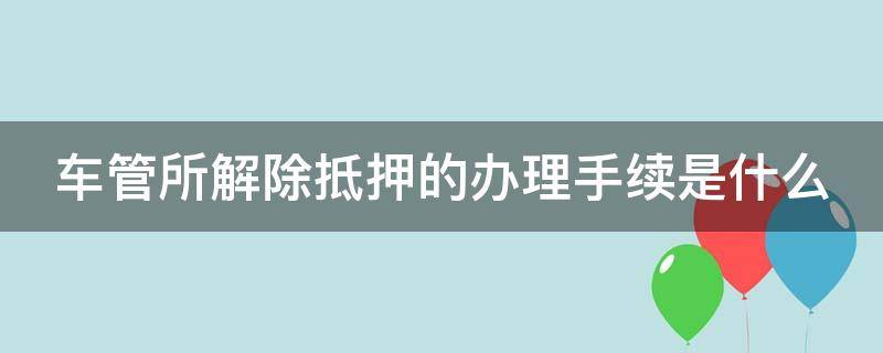 车管所解除抵押的办理手续是什么（车管所解除抵押的办理手续是什么意思）