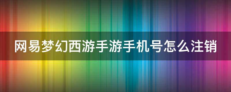 网易梦幻西游手游手机号怎么注销（梦幻西游手游怎么注销手机账号）