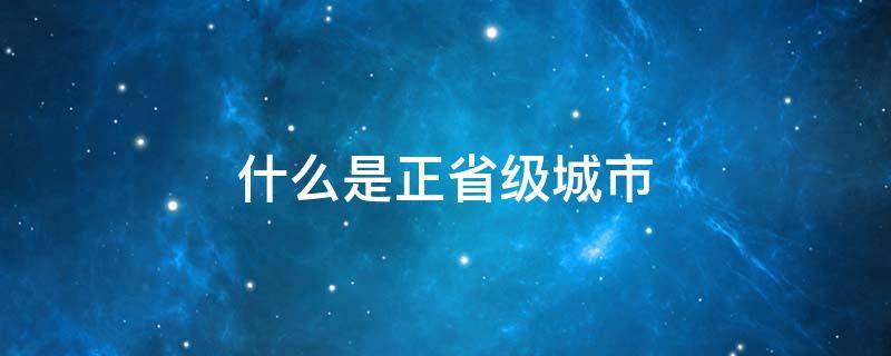 什么是正省级城市 哪些城市是正省级城市