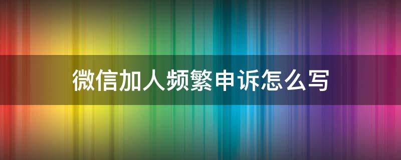 微信加人频繁申诉怎么写 微信加人频率过高怎么申诉