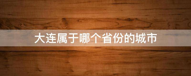 大连属于哪个省份的城市（大连属于哪个省市区）