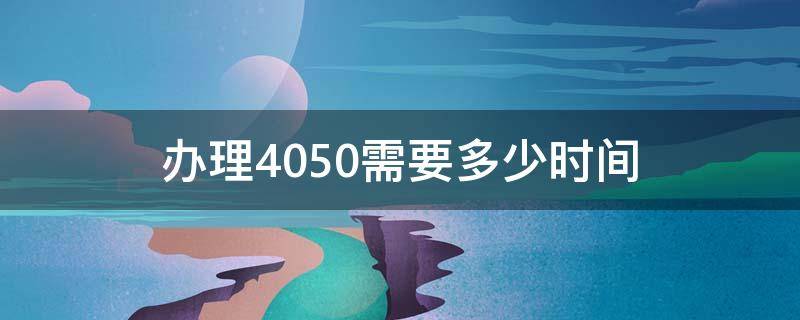 办理4050需要多少时间（4050什么时候办理）