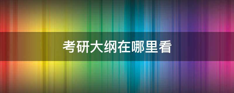 考研大纲在哪里看（考研大纲怎么查询）