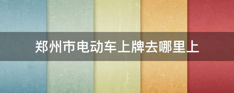 郑州市电动车上牌去哪里上（郑州电动车上牌在哪）