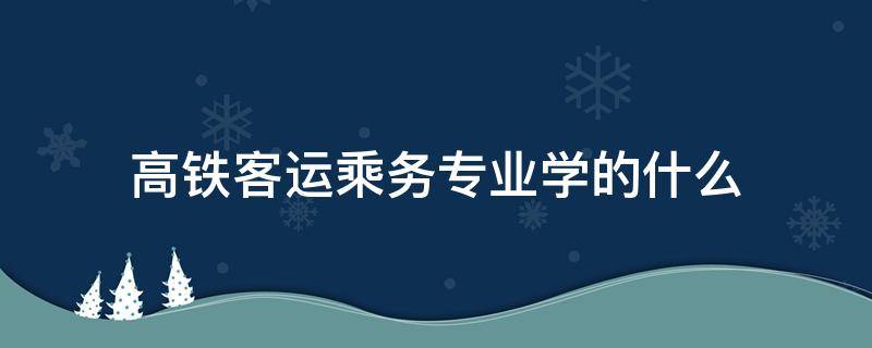 高铁客运乘务专业学的什么 高铁乘务专业有哪些