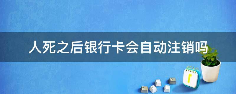 人死之后银行卡会自动注销吗（人死了银行卡会不会注销）