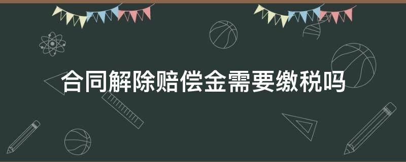 合同解除赔偿金需要缴税吗 解除合同赔偿金需要扣税吗