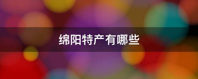 绵阳特产有哪些 绵阳特产有哪些可带走便宜