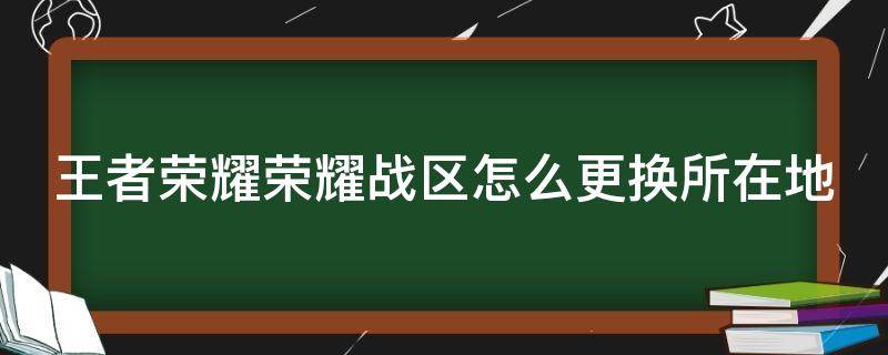 王者荣耀荣耀战区怎么更换所在地 王者怎样更改荣耀战区改成其他的地方