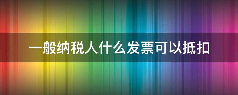 一般纳税人什么发票可以抵扣 一般纳税人哪些发票可以抵扣