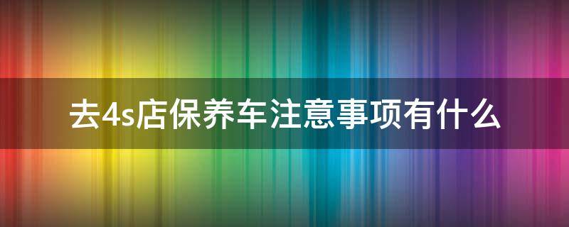 去4s店保养车注意事项有什么 去4s店汽车保养需要注意什么