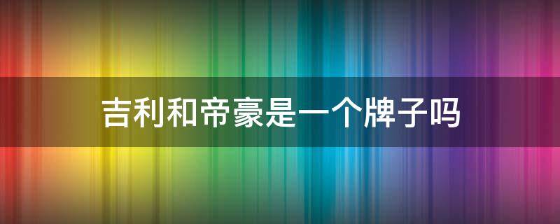 吉利和帝豪是一个牌子吗 吉利和帝豪是一家吗