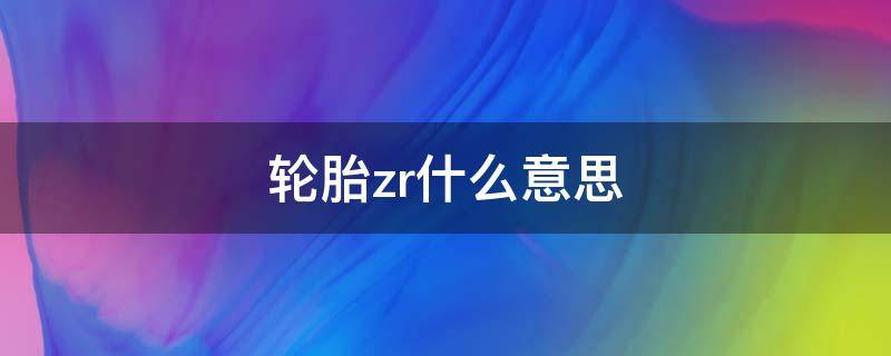 轮胎zr什么意思 轮胎规格里的ZR是代表什么意思