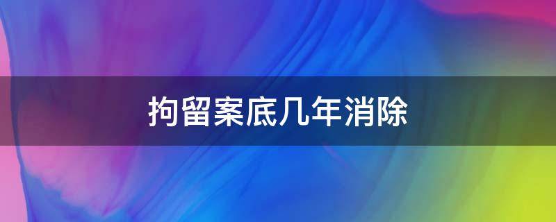 拘留案底几年消除（刑事拘留案底几年消除）