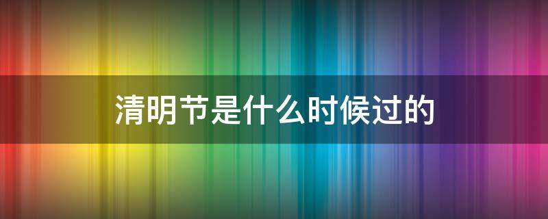 清明节是什么时候过的（清明节是什么时候过的几月几日）