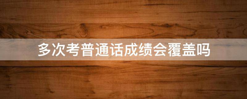 多次考普通话成绩会覆盖吗 普通话可以重复考吗 成绩会覆盖吗