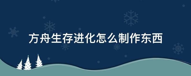 方舟生存进化怎么制作东西（方舟进化生存怎么制作东西?）