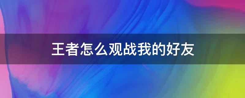 王者怎么观战我的好友（王者怎么观战自己的好友）