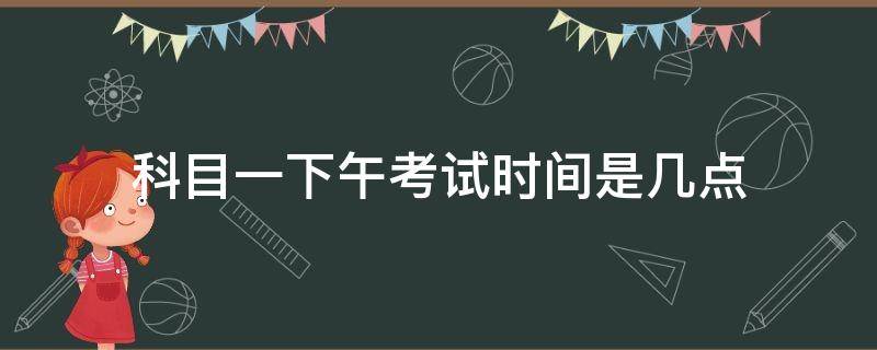 科目一下午考试时间是几点（科目一上午考试时间是几点开始）