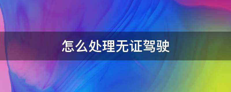 怎么处理无证驾驶（怎么处理无证驾驶之前的违章）