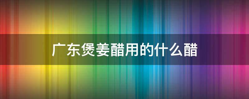 广东煲姜醋用的什么醋 广东煲姜醋用什么醋