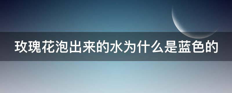 玫瑰花泡出来的水为什么是蓝色的（玫瑰花泡出来的水为什么是蓝色的会不会是假的）