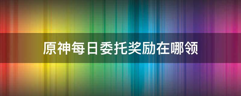 原神每日委托奖励在哪领 原神委托任务额外奖励在哪领取