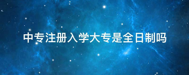 中专注册入学大专是全日制吗 中专注册入学大专是什么意思